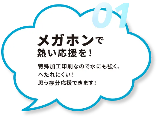 01.メガホンで
熱い応援を！特殊加工印刷なので水にも強く、へたれにくい！思う存分応援できます！