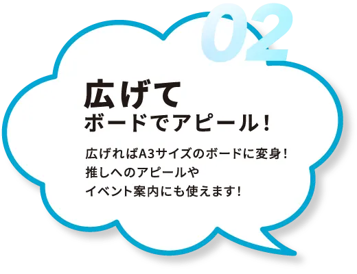 02.広げてボードでアピール！広げればA3サイズのボードに変身！推しへのアピールやイベント案内にも使えます！