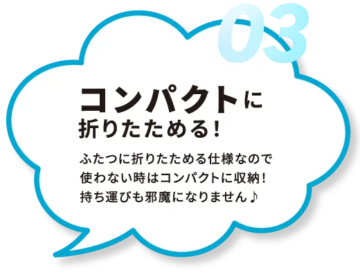 03.コンパクトに
折りたためる！ふたつに折りたためる仕様なので使わない時はコンパクトに収納！持ち運びも邪魔になりません♪